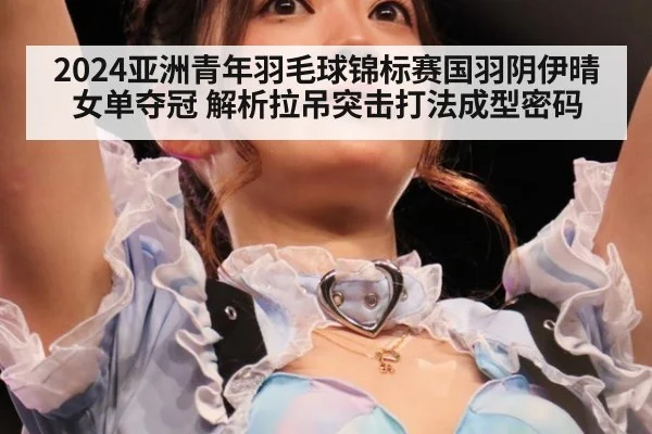 2024亚洲青年羽毛球锦标赛国羽阴伊晴女单夺冠 解析拉吊突击打法成型密码