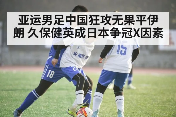 亚运男足中国狂攻无果平伊朗 久保健英成日本争冠X因素
