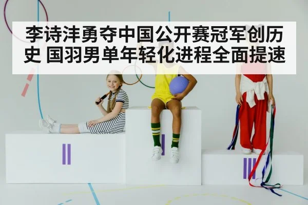 李诗沣勇夺中国公开赛冠军创历史 国羽男单年轻化进程全面提速