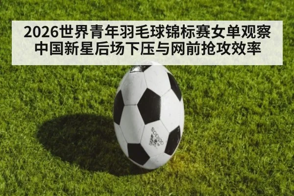 2026世界青年羽毛球锦标赛女单观察 中国新星后场下压与网前抢攻效率